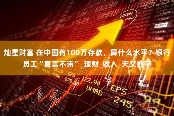 灿星财富 在中国有100万存款，算什么水平？银行员工“直言不讳”_理财_收入_天文数字