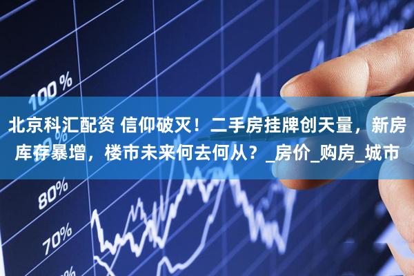 北京科汇配资 信仰破灭！二手房挂牌创天量，新房库存暴增，楼市未来何去何从？_房价_购房_城市