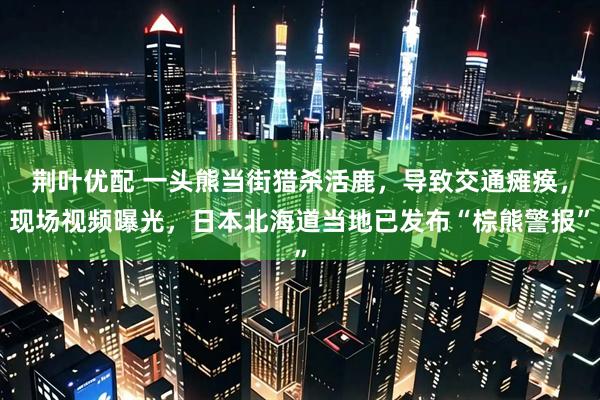 荆叶优配 一头熊当街猎杀活鹿，导致交通瘫痪，现场视频曝光，日本北海道当地已发布“棕熊警报”