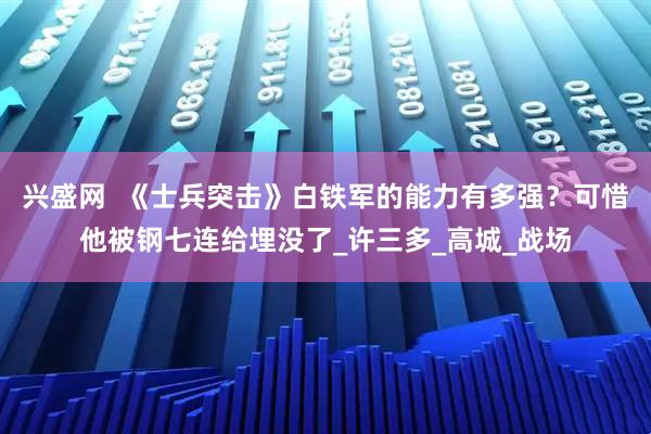 兴盛网  《士兵突击》白铁军的能力有多强？可惜他被钢七连给埋没了_许三多_高城_战场