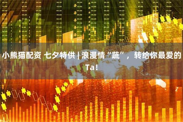 小熊猫配资 七夕特供 | 浪漫情“蔬”，转给你最爱的Ta！