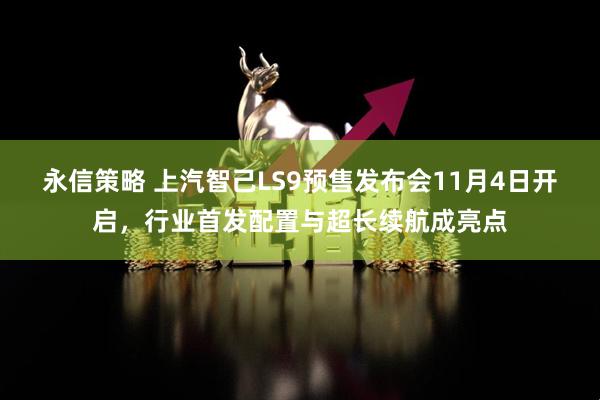 永信策略 上汽智己LS9预售发布会11月4日开启，行业首发配置与超长续航成亮点