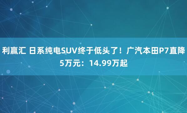 利赢汇 日系纯电SUV终于低头了！广汽本田P7直降5万元：14.99万起