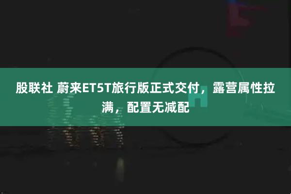 股联社 蔚来ET5T旅行版正式交付，露营属性拉满，配置无减配