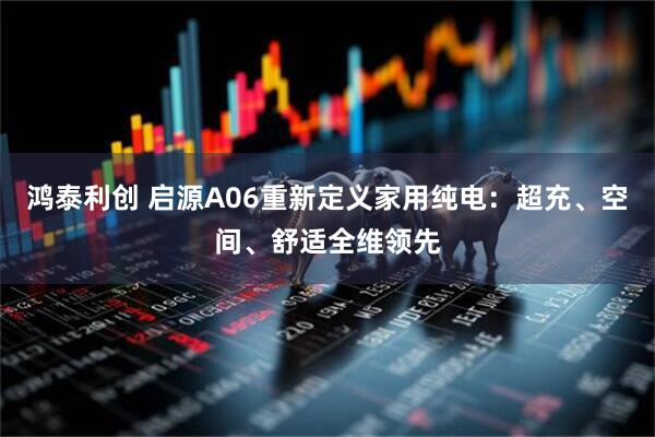 鸿泰利创 启源A06重新定义家用纯电：超充、空间、舒适全维领先