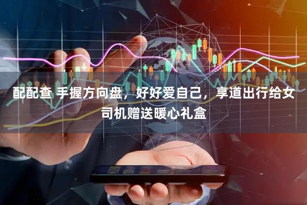 配配查 手握方向盘，好好爱自己，享道出行给女司机赠送暖心礼盒