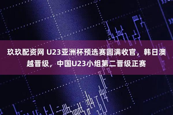 玖玖配资网 U23亚洲杯预选赛圆满收官，韩日澳越晋级，中国U23小组第二晋级正赛